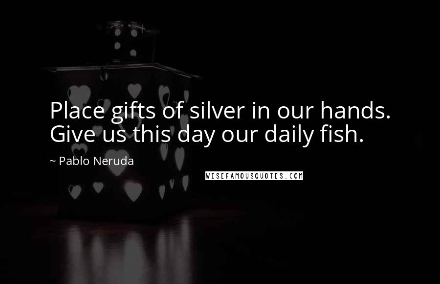 Pablo Neruda Quotes: Place gifts of silver in our hands. Give us this day our daily fish.