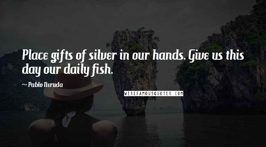 Pablo Neruda Quotes: Place gifts of silver in our hands. Give us this day our daily fish.