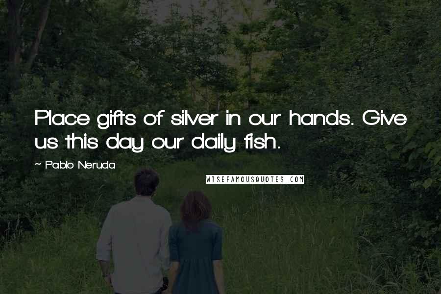 Pablo Neruda Quotes: Place gifts of silver in our hands. Give us this day our daily fish.