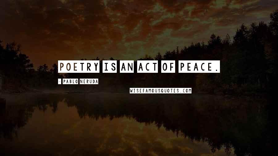 Pablo Neruda Quotes: Poetry is an act of peace.