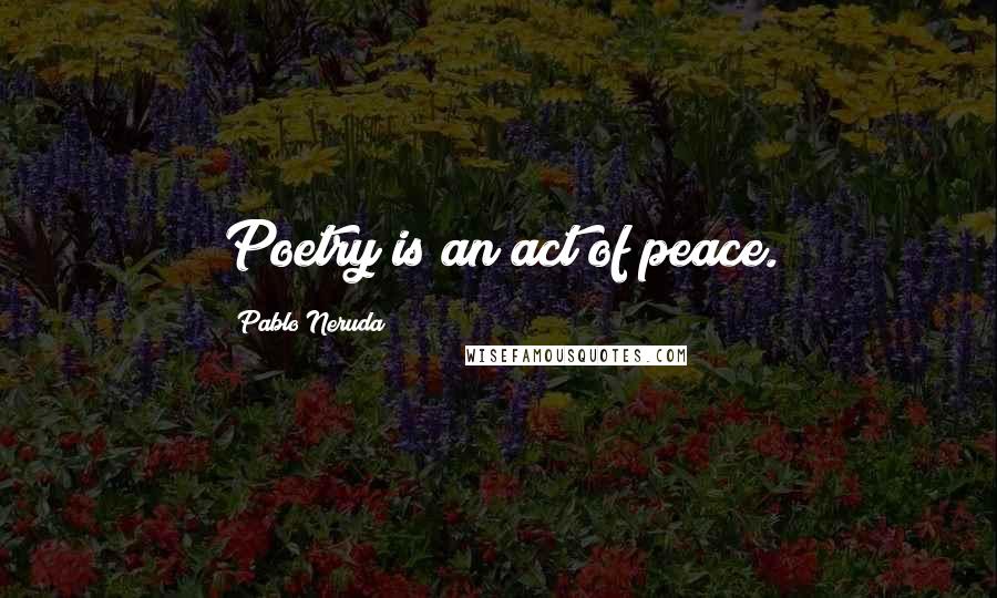 Pablo Neruda Quotes: Poetry is an act of peace.