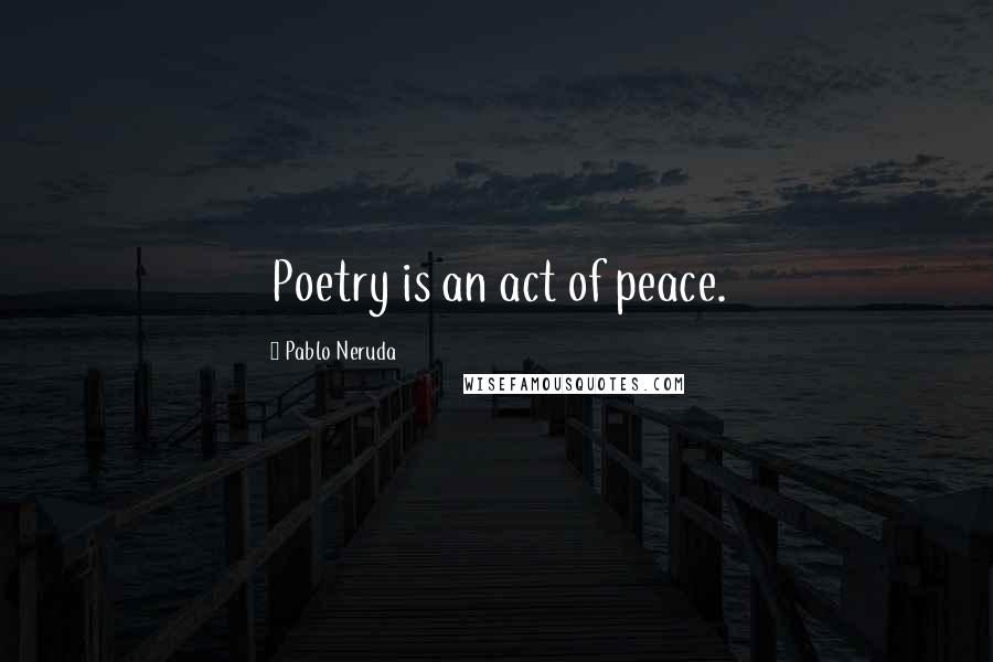 Pablo Neruda Quotes: Poetry is an act of peace.