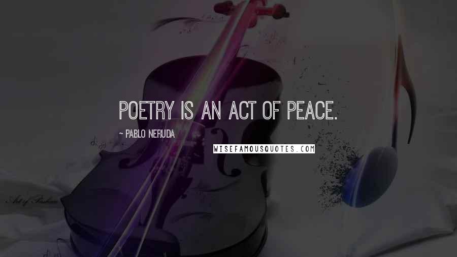 Pablo Neruda Quotes: Poetry is an act of peace.