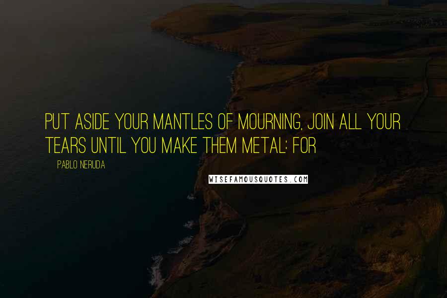 Pablo Neruda Quotes: Put aside your mantles of mourning, join all your tears until you make them metal: for
