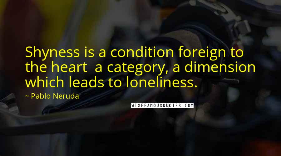 Pablo Neruda Quotes: Shyness is a condition foreign to the heart  a category, a dimension which leads to loneliness.