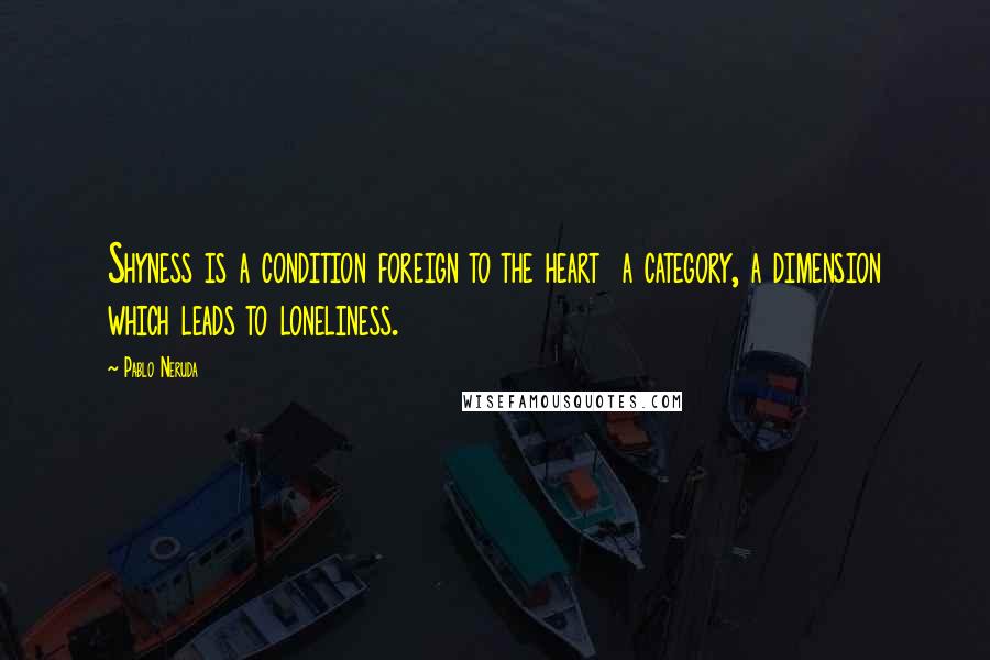 Pablo Neruda Quotes: Shyness is a condition foreign to the heart  a category, a dimension which leads to loneliness.
