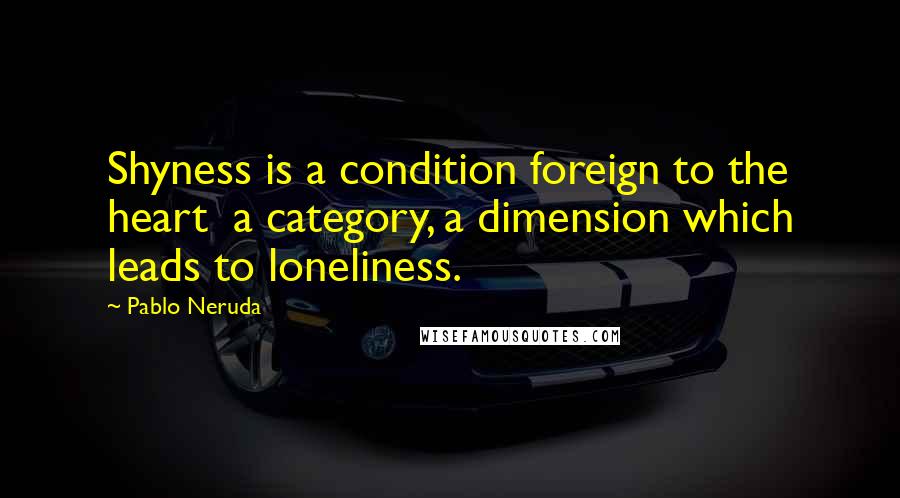 Pablo Neruda Quotes: Shyness is a condition foreign to the heart  a category, a dimension which leads to loneliness.