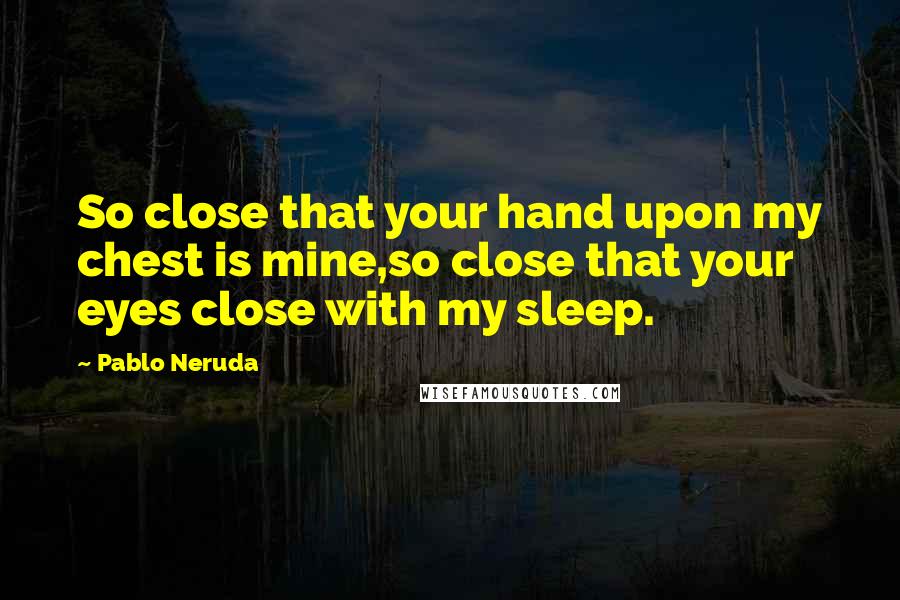 Pablo Neruda Quotes: So close that your hand upon my chest is mine,so close that your eyes close with my sleep.