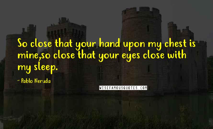 Pablo Neruda Quotes: So close that your hand upon my chest is mine,so close that your eyes close with my sleep.