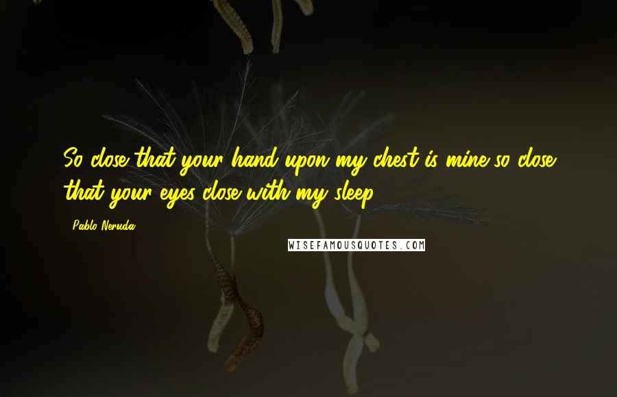 Pablo Neruda Quotes: So close that your hand upon my chest is mine,so close that your eyes close with my sleep.