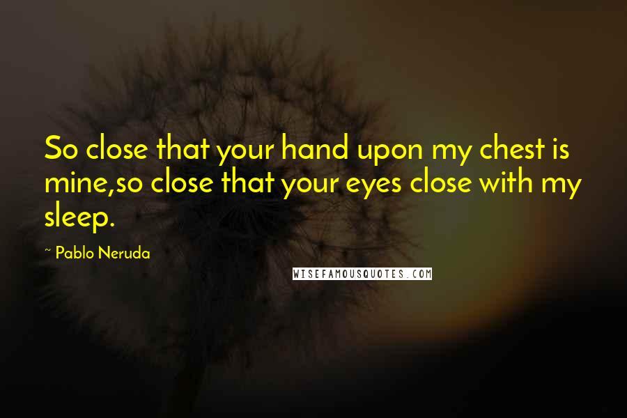 Pablo Neruda Quotes: So close that your hand upon my chest is mine,so close that your eyes close with my sleep.