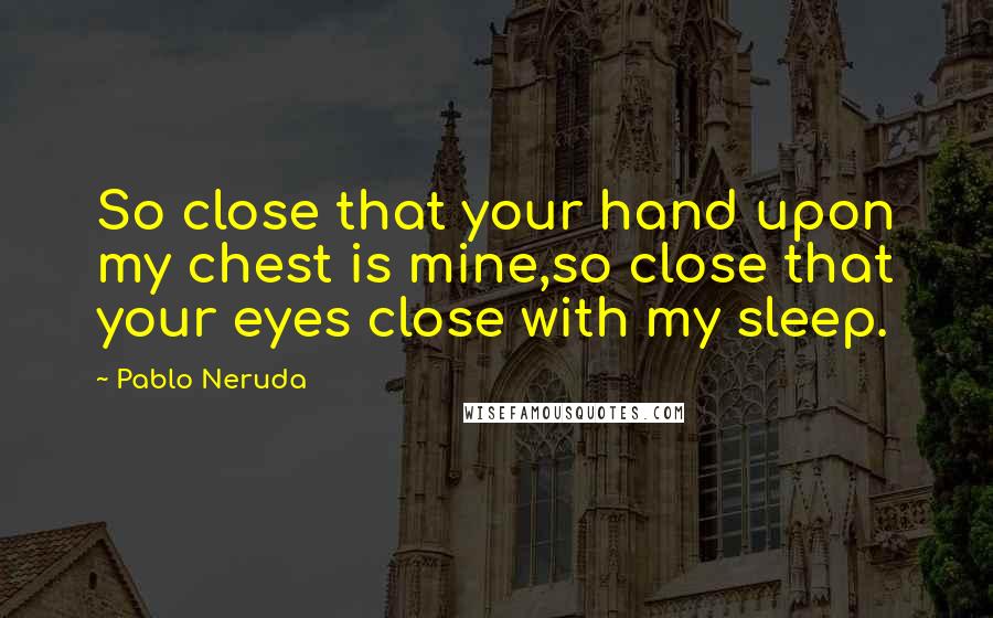 Pablo Neruda Quotes: So close that your hand upon my chest is mine,so close that your eyes close with my sleep.