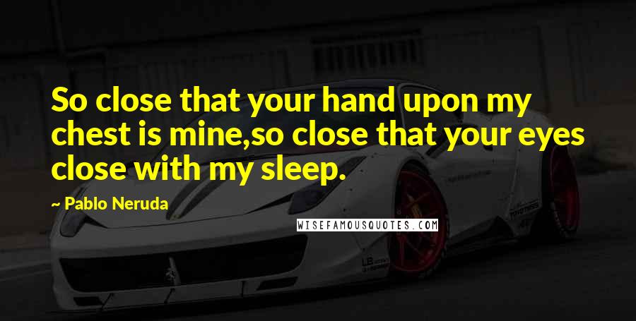Pablo Neruda Quotes: So close that your hand upon my chest is mine,so close that your eyes close with my sleep.