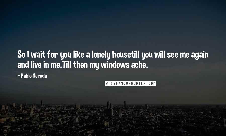 Pablo Neruda Quotes: So I wait for you like a lonely housetill you will see me again and live in me.Till then my windows ache.