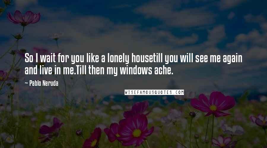 Pablo Neruda Quotes: So I wait for you like a lonely housetill you will see me again and live in me.Till then my windows ache.