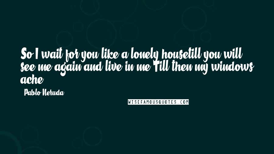 Pablo Neruda Quotes: So I wait for you like a lonely housetill you will see me again and live in me.Till then my windows ache.