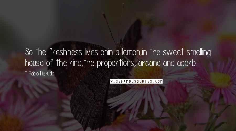 Pablo Neruda Quotes: So the freshness lives onin a lemon,in the sweet-smelling house of the rind,the proportions, arcane and acerb.