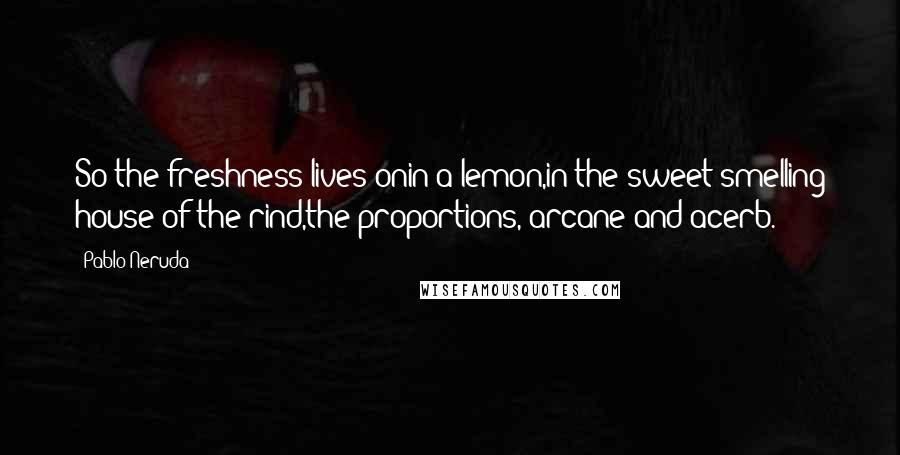 Pablo Neruda Quotes: So the freshness lives onin a lemon,in the sweet-smelling house of the rind,the proportions, arcane and acerb.