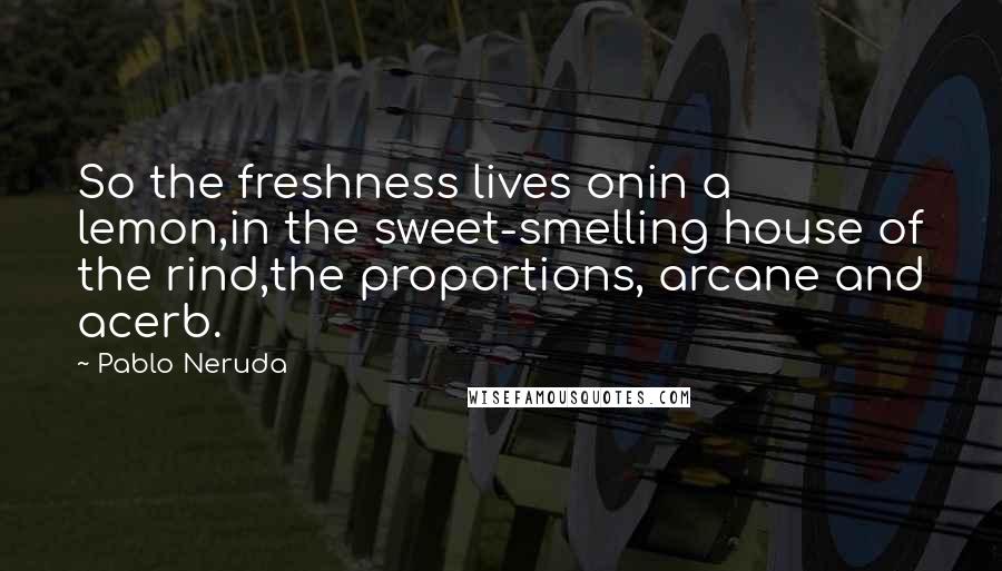 Pablo Neruda Quotes: So the freshness lives onin a lemon,in the sweet-smelling house of the rind,the proportions, arcane and acerb.