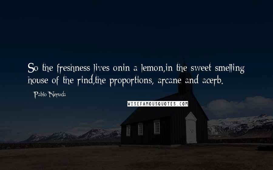 Pablo Neruda Quotes: So the freshness lives onin a lemon,in the sweet-smelling house of the rind,the proportions, arcane and acerb.