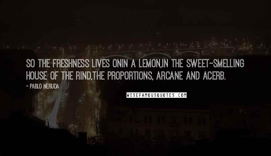 Pablo Neruda Quotes: So the freshness lives onin a lemon,in the sweet-smelling house of the rind,the proportions, arcane and acerb.