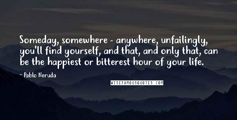 Pablo Neruda Quotes: Someday, somewhere - anywhere, unfailingly, you'll find yourself, and that, and only that, can be the happiest or bitterest hour of your life.