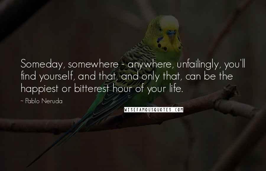 Pablo Neruda Quotes: Someday, somewhere - anywhere, unfailingly, you'll find yourself, and that, and only that, can be the happiest or bitterest hour of your life.