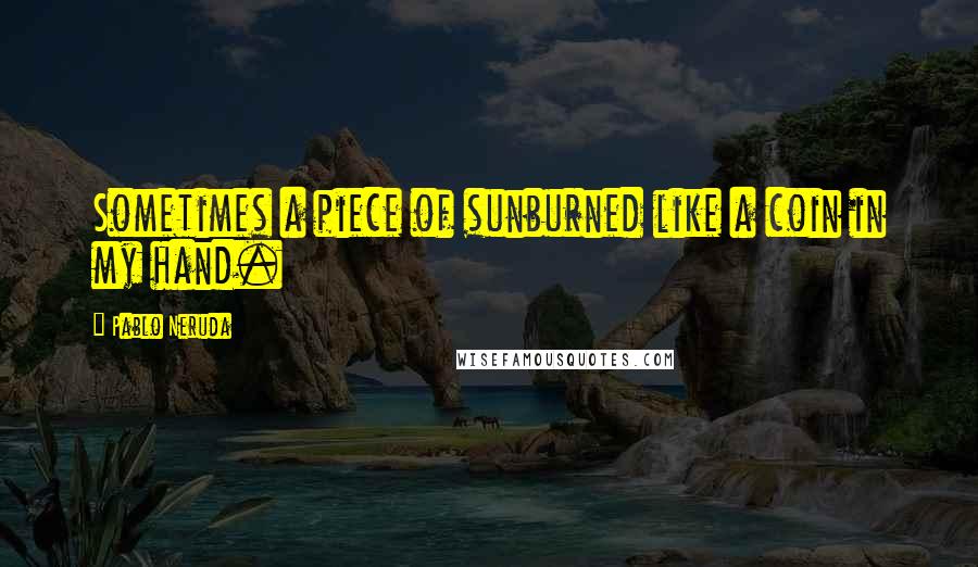 Pablo Neruda Quotes: Sometimes a piece of sunburned like a coin in my hand.