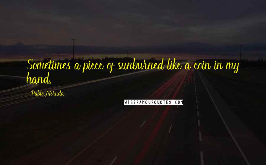 Pablo Neruda Quotes: Sometimes a piece of sunburned like a coin in my hand.
