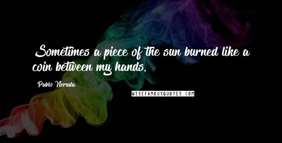 Pablo Neruda Quotes: Sometimes a piece of the sun burned like a coin between my hands.