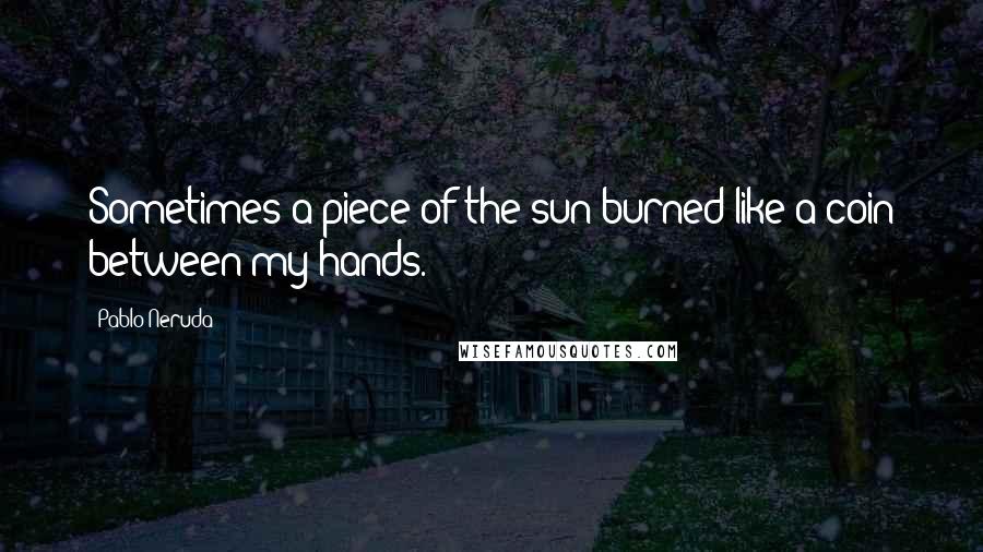 Pablo Neruda Quotes: Sometimes a piece of the sun burned like a coin between my hands.