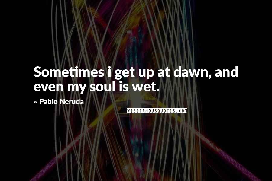 Pablo Neruda Quotes: Sometimes i get up at dawn, and even my soul is wet.