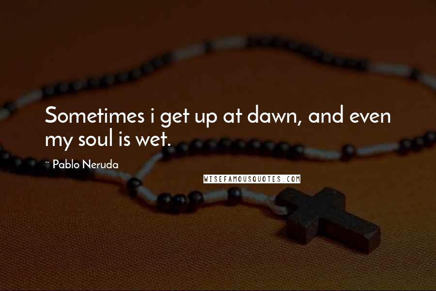 Pablo Neruda Quotes: Sometimes i get up at dawn, and even my soul is wet.