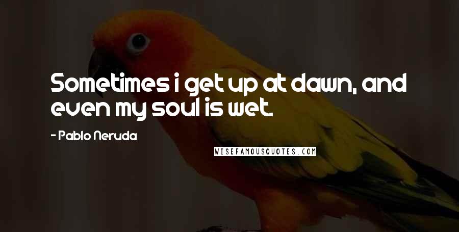 Pablo Neruda Quotes: Sometimes i get up at dawn, and even my soul is wet.