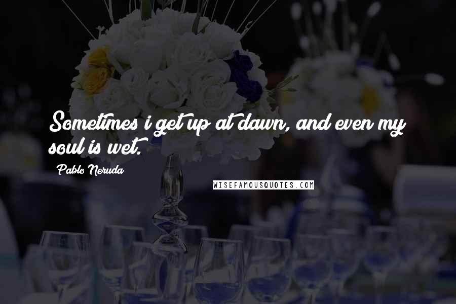 Pablo Neruda Quotes: Sometimes i get up at dawn, and even my soul is wet.
