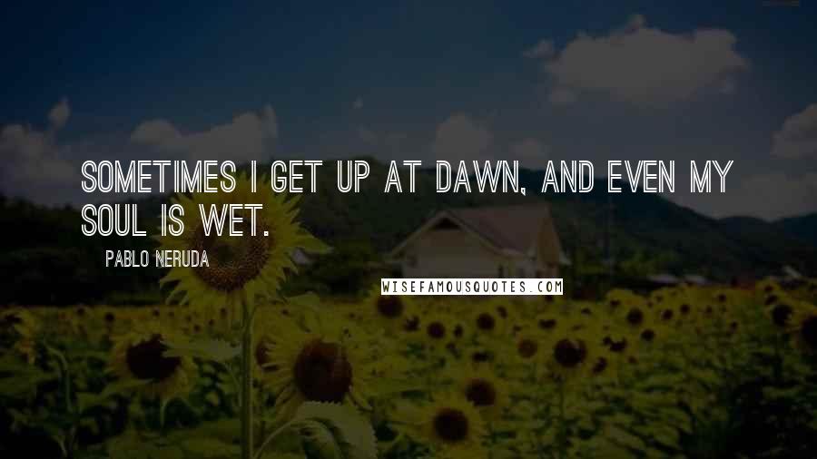 Pablo Neruda Quotes: Sometimes i get up at dawn, and even my soul is wet.