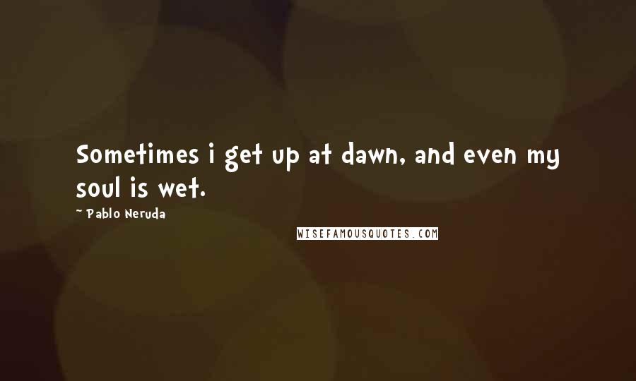 Pablo Neruda Quotes: Sometimes i get up at dawn, and even my soul is wet.