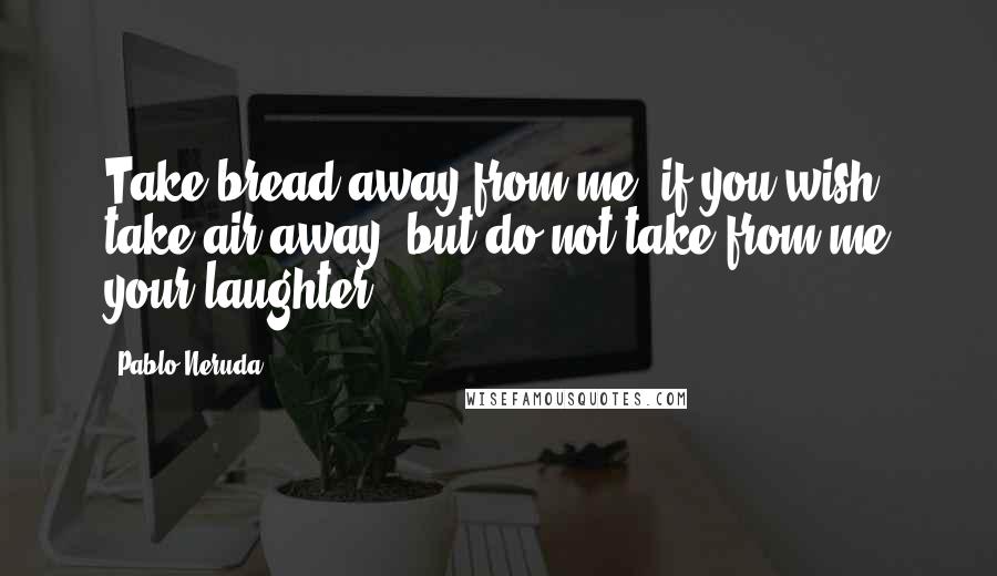 Pablo Neruda Quotes: Take bread away from me, if you wish, take air away, but do not take from me your laughter.