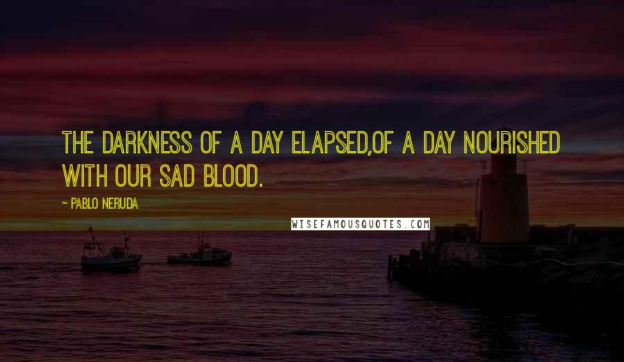 Pablo Neruda Quotes: The darkness of a day elapsed,of a day nourished with our sad blood.