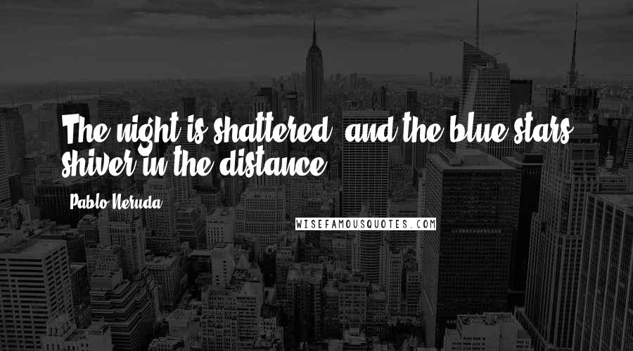 Pablo Neruda Quotes: The night is shattered, and the blue stars shiver in the distance.