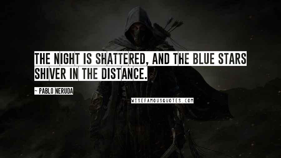 Pablo Neruda Quotes: The night is shattered, and the blue stars shiver in the distance.