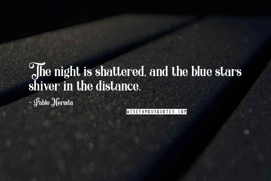 Pablo Neruda Quotes: The night is shattered, and the blue stars shiver in the distance.