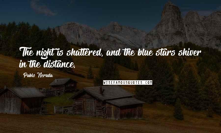 Pablo Neruda Quotes: The night is shattered, and the blue stars shiver in the distance.