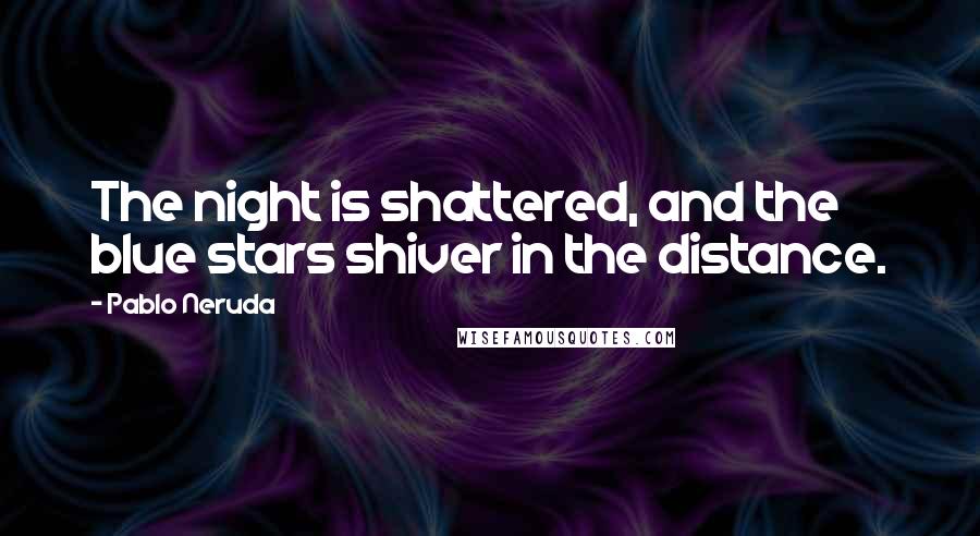 Pablo Neruda Quotes: The night is shattered, and the blue stars shiver in the distance.