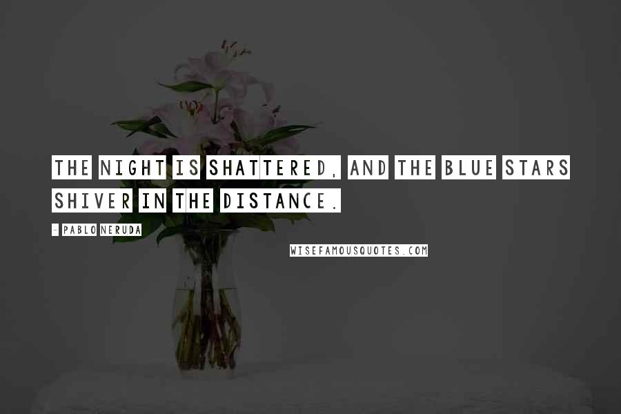 Pablo Neruda Quotes: The night is shattered, and the blue stars shiver in the distance.