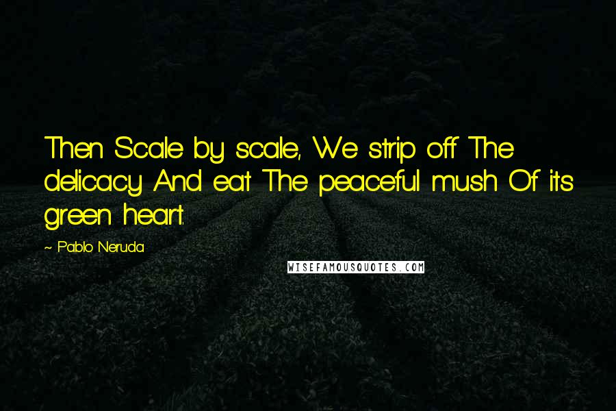 Pablo Neruda Quotes: Then Scale by scale, We strip off The delicacy And eat The peaceful mush Of its green heart.