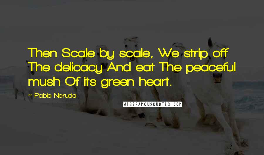 Pablo Neruda Quotes: Then Scale by scale, We strip off The delicacy And eat The peaceful mush Of its green heart.