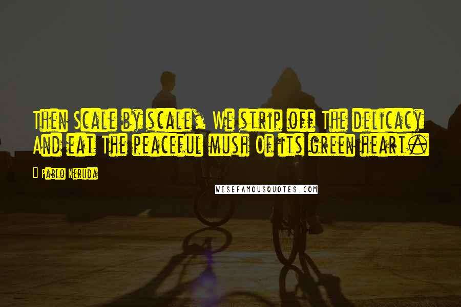 Pablo Neruda Quotes: Then Scale by scale, We strip off The delicacy And eat The peaceful mush Of its green heart.