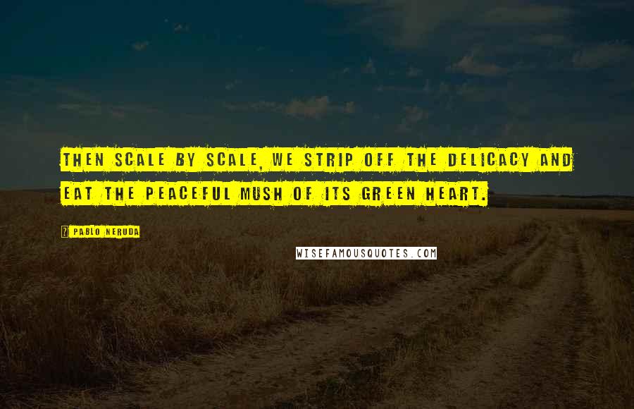 Pablo Neruda Quotes: Then Scale by scale, We strip off The delicacy And eat The peaceful mush Of its green heart.