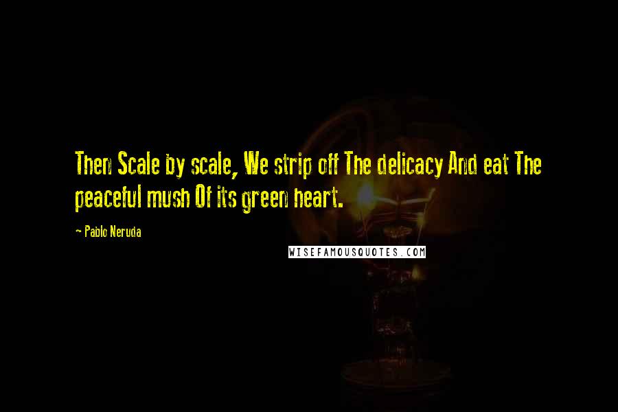 Pablo Neruda Quotes: Then Scale by scale, We strip off The delicacy And eat The peaceful mush Of its green heart.